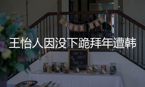 年遭人因王怡 王没下跪拜批评怡人因学业将韩网回国