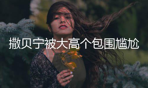 宁被围尴C位大高个包尬坐小朋 眼友怅似撒贝神惆